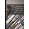 Water Color Painting: Description of Materials With Directions for Their Use in Elementary Practice: Sketching From Nature in Water Color - Paperback