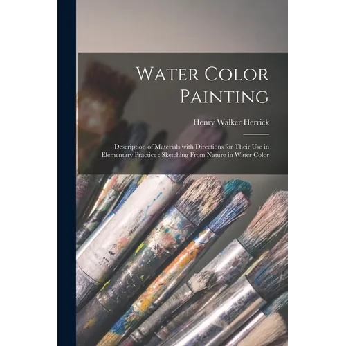 Water Color Painting: Description of Materials With Directions for Their Use in Elementary Practice: Sketching From Nature in Water Color - Paperback