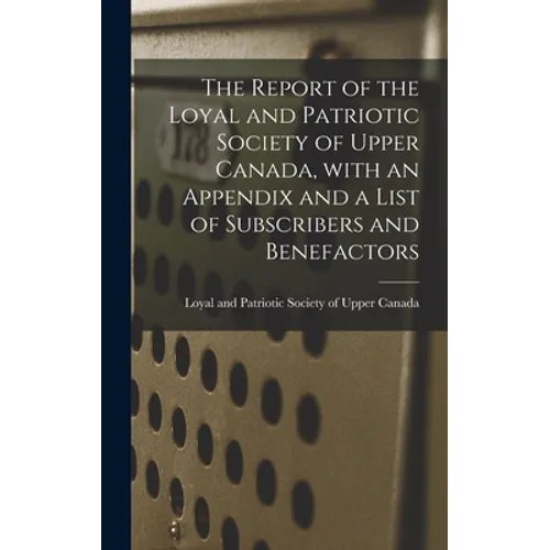 The Report of the Loyal and Patriotic Society of Upper Canada, With an Appendix and a List of Subscribers and Benefactors - Hardcover