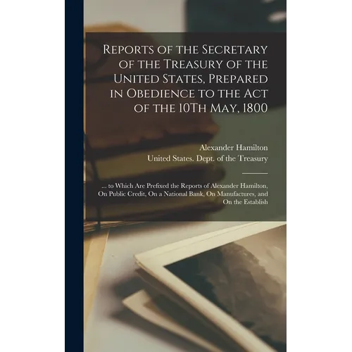 Reports of the Secretary of the Treasury of the United States, Prepared in Obedience to the Act of the 10Th May, 1800: ... to Which Are Prefixed the R - Hardcover
