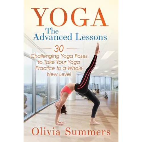 Yoga: The Advanced Lessons: 30 Challenging Yoga Poses to Take Your Yoga Practice to a Whole New Level - Paperback