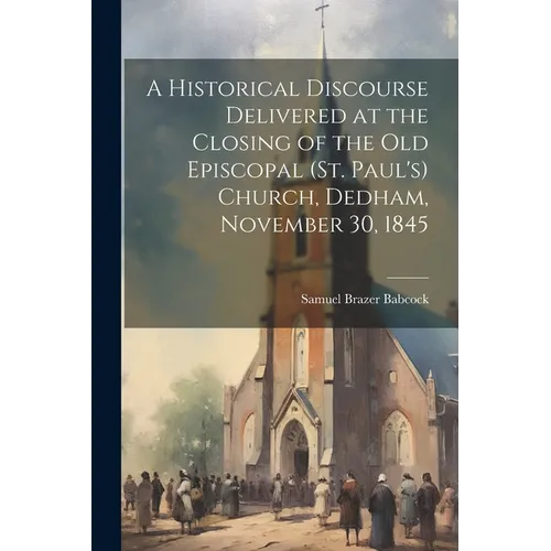 A Historical Discourse Delivered at the Closing of the Old Episcopal (St. Paul's) Church, Dedham, November 30, 1845 - Paperback