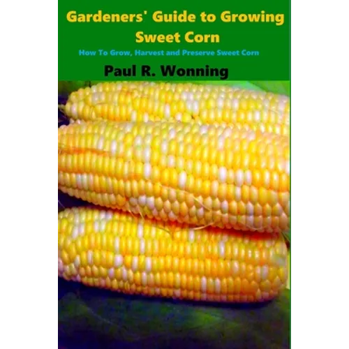 Gardeners' Guide to Growing Sweet Corn: How To Grow, Harvest and Preserve Sweet Corn - Paperback