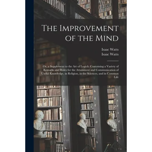 The Improvement of the Mind: or, a Supplement to the Art of Logick: Containing a Variety of Remarks and Rules for the Attainment and Communication - Paperback