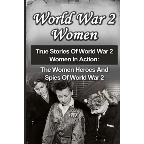 World War 2 Women: True Stories Of World War 2 Women In Action: The Women Heroes And Spies Of World War 2 - Paperback