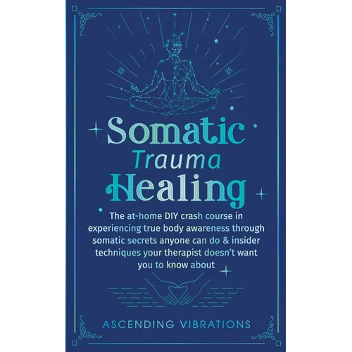 Somatic Trauma Healing: The At-Home DIY Crash Course in Experiencing True Body Awareness Through Somatic Secrets Anyone Can Do & Insider Techniques Yo - Paperback