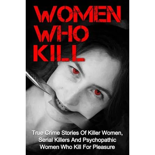 Women Who Kill: True Crime Stories Of Killer Women, Serial Killers And Psychopathic Women Who Kill For Pleasure - Paperback