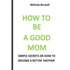 How to Be a Good Mom: Simple Secrets on How to Become a Better Mom - Paperback