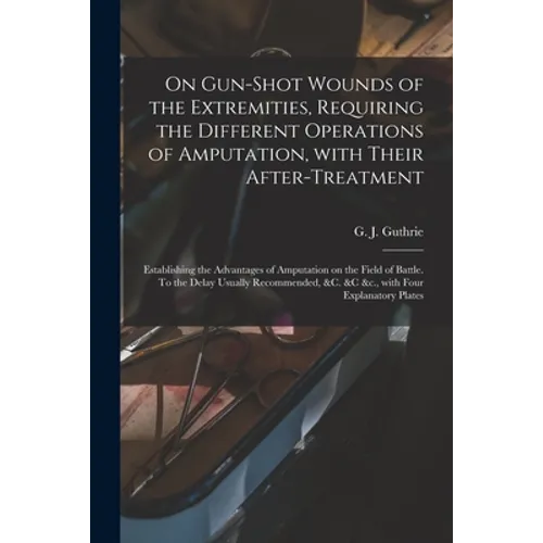 On Gun-shot Wounds of the Extremities, Requiring the Different Operations of Amputation, With Their After-treatment: Establishing the Advantages of Am - Paperback