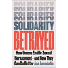 Solidarity Betrayed: How Unions Enable Sexual Harassment - And How They Can Do Better - Paperback