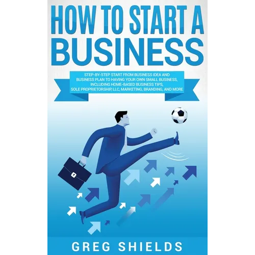 How to Start a Business: Step-By-Step Start from Business Idea and Business Plan to Having Your Own Small Business, Including Home-Based Business Tips - Hardcover