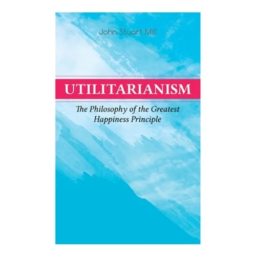 Utilitarianism - The Philosophy of the Greatest Happiness Principle: What Is Utilitarianism (General Remarks), Proof of the Greatest-happiness Princip - Paperback