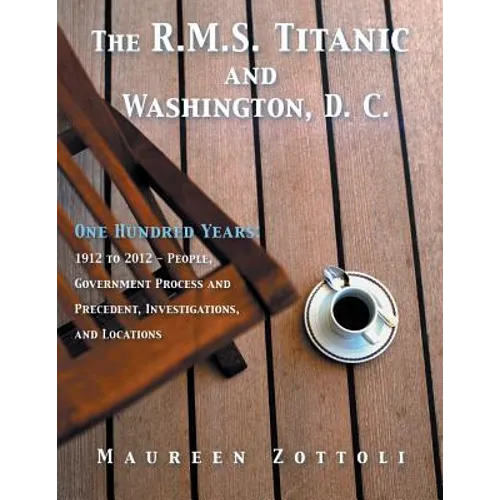 The R.M.S. Titanic and Washington, D. C.: One Hundred Years: 1912 to 2012 - People, Government Process and Precedent, Investigations, and Locations - Paperback