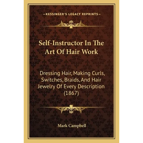 Self-Instructor In The Art Of Hair Work: Dressing Hair, Making Curls, Switches, Braids, And Hair Jewelry Of Every Description (1867) - Paperback