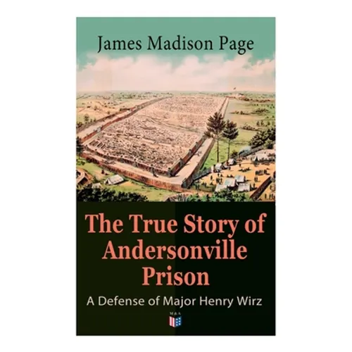 The True Story of Andersonville Prison: A Defense of Major Henry Wirz: The Prisoners and Their Keepers, Daily Life at Prison, Execution of the Raiders - Paperback