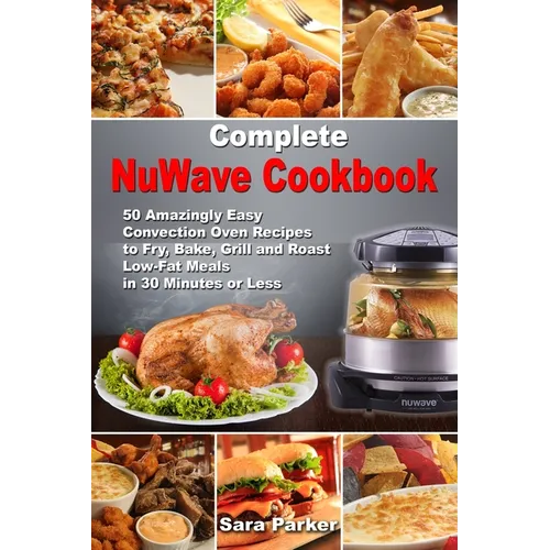 Complete NuWave Cookbook: 50 Amazingly Easy Convection Oven Recipes to Fry, Bake, Grill and Roast Low-Fat Meals in 30 Minutes or Less - Paperback