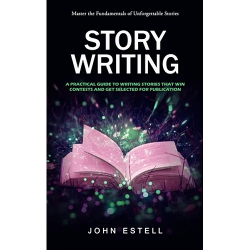 Story Writing: Master the Fundamentals of Unforgettable Stories (A Practical Guide to Writing Stories That Win Contests and Get Selected for Publicati - Paperback
