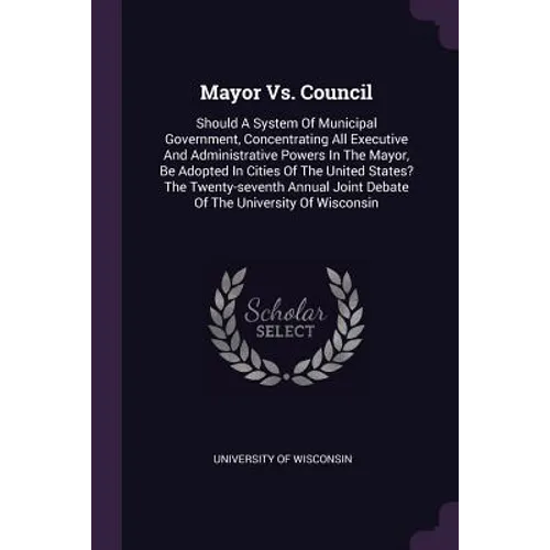 Mayor Vs. Council: Should A System Of Municipal Government, Concentrating All Executive And Administrative Powers In The Mayor, Be Adopte - Paperback