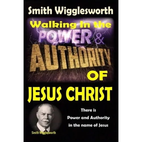 Smith Wigglesworth: Walking In the & Power and Authority of Jesus Christ: There is Power and Authority in the name of Jesus - Paperback