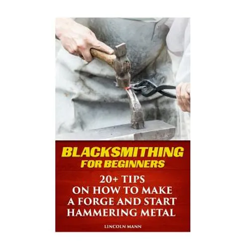 Blacksmithing For Beginners: 20+ Tips On How to Make A Forge And Start Hammering Metal - Paperback
