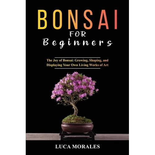 Bonsai for Beginners: The Joy of Bonsai: Growing, Shaping, and Displaying Your Own Living Works of Art - Paperback