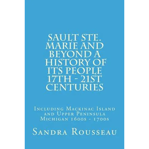 Sault Ste. Marie and Beyond A History of Its People 17th - 21st Centuries: Including Mackinac Island and Upper Peninsula Michigan 1600s - 1700s - Paperback