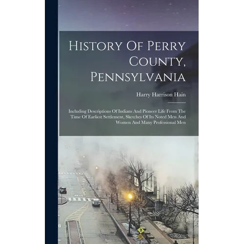 History Of Perry County, Pennsylvania: Including Descriptions Of Indians And Pioneer Life From The Time Of Earliest Settlement, Sketches Of Its Noted - Hardcover
