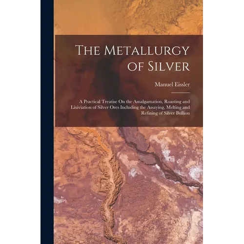 The Metallurgy of Silver: A Practical Treatise On the Amalgamation, Roasting and Lixiviation of Silver Ores Including the Assaying, Melting and - Paperback