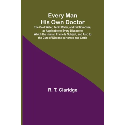 Every Man His Own Doctor; The Cold Water, Tepid Water, and Friction-Cure, as Applicable to Every Disease to Which the Human Frame Is Subject, and Also - Paperback