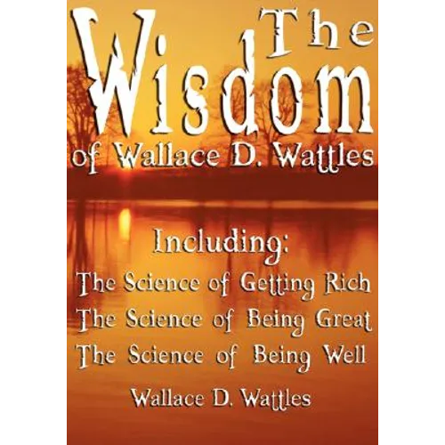 The Wisdom of Wallace D. Wattles - Including: The Science of Getting Rich, The Science of Being Great & The Science of Being Well - Paperback
