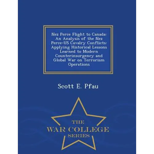 Nez Perce Flight to Canada: An Analysis of the Nez Perce-Us Cavalry Conflicts: Applying Historical Lessons Learned to Modern Counterinsurgency and Glo - Paperback