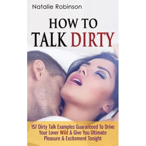 How To Talk Dirty: 157 Dirty Talk Examples Guaranteed To Drive Your Lover Wild & Give You Ultimate Pleasure & Excitement Tonight - Paperback