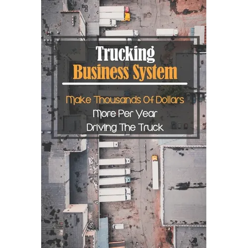 Trucking Business System: Make Thousands Of Dollars More Per Year Driving The Truck: Truck Business Profit - Paperback