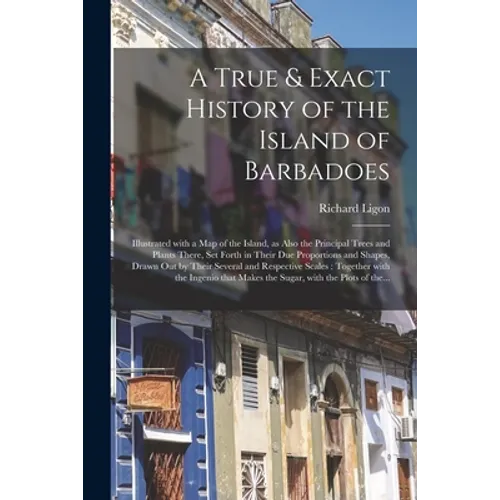 A True & Exact History of the Island of Barbadoes: Illustrated With a Map of the Island, as Also the Principal Trees and Plants There, Set Forth in Th - Paperback