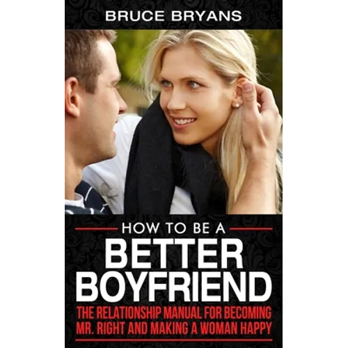 How To Be A Better Boyfriend: The Relationship Manual for Becoming Mr. Right and Making a Woman Happy - Paperback