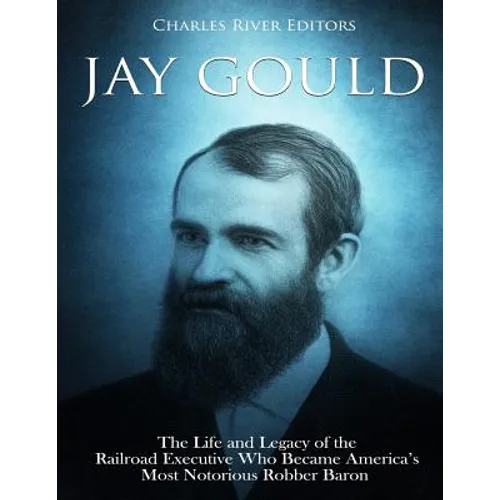 Jay Gould: The Life and Legacy of the Railroad Executive Who Became America's Most Notorious Robber Baron - Paperback