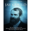 Jay Gould: The Life and Legacy of the Railroad Executive Who Became America's Most Notorious Robber Baron - Paperback