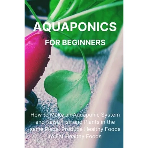 Aquaponics for Beginners: How to Make an Aquaponic System and Raise Fish and Plants in the same Place. Produce Healthy Foods to Eat Healthy Foods. - Paperback