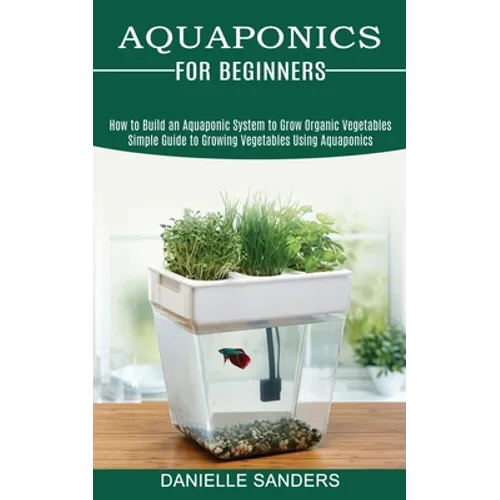 Aquaponics for Beginners: How to Build an Aquaponic System to Grow Organic Vegetables (Simple Guide to Growing Vegetables Using Aquaponics) - Paperback