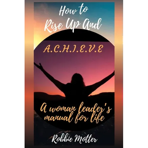 How to Rise Up and A.C.H.I.E.V.E; A Woman Leaders Manual for Life - Paperback