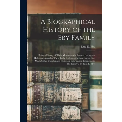 A Biographical History of the Eby Family: Being a History of Their Movements in Europe During the Reformation and of Their Early Settlement in America - Paperback