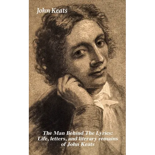 The Man Behind the Lyrics: Life, Letters, and Literary Remains of John Keats: Complete Letters and Two Extensive Biographies of One of the Most Belove - Paperback