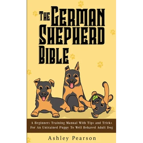 The German Shepherd Bible - A Beginners Training Manual With Tips and Tricks For An Untrained Puppy To Well Behaved Adult Dog - Paperback