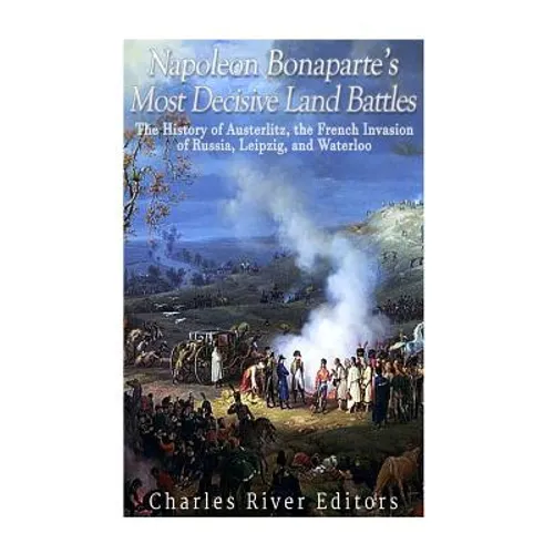 Napoleon Bonaparte's Most Decisive Land Battles: The History of Austerlitz, the French Invasion of Russia, Leipzig, and Waterloo - Paperback