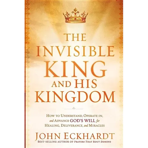 The Invisible King and His Kingdom: How to Understand, Operate In, and Advance God's Will for Healing, Deliverance, and Miracles - Paperback