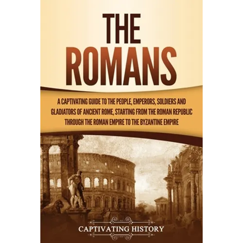 The Romans: A Captivating Guide to the People, Emperors, Soldiers and Gladiators of Ancient Rome, Starting from the Roman Republic through the Roman E - Paperback