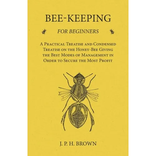 Bee-Keeping for Beginners - A Practical Treatise and Condensed Treatise on the Honey-Bee Giving the Best Modes of Management in Order to Secure the Mo - Paperback