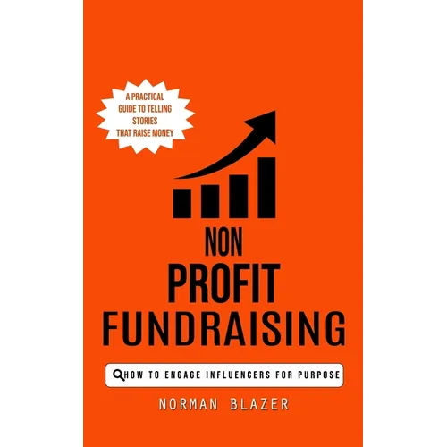 Non Profit Fundraising: How to Engage Influencers for Purpose (A Practical Guide to Telling Stories That Raise Money) - Paperback