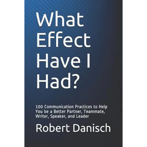 What Effect Have I Had?: 100 Communication Practices to Help You Be a Better Partner, Teammate, Writer, Speaker, and Leader - Paperback