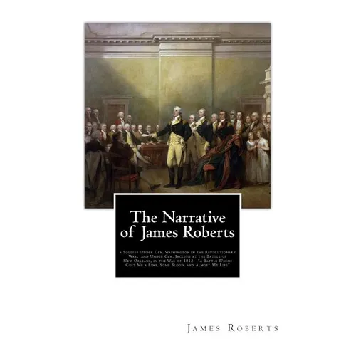 The Narrative of James Roberts: a Soldier Under Gen. Washington in the Revolutionary War, and Under Gen. Jackson at the Battle of New Orleans, in the - Paperback